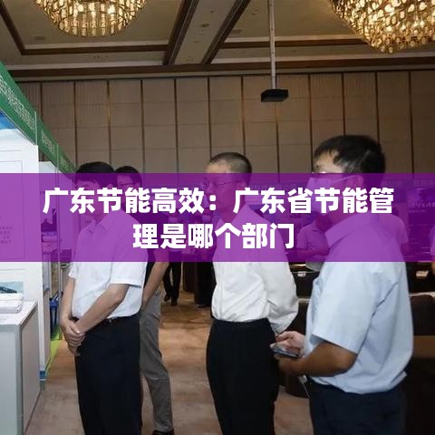 廣東節(jié)能高效:廣東省節(jié)能管理是哪個部門