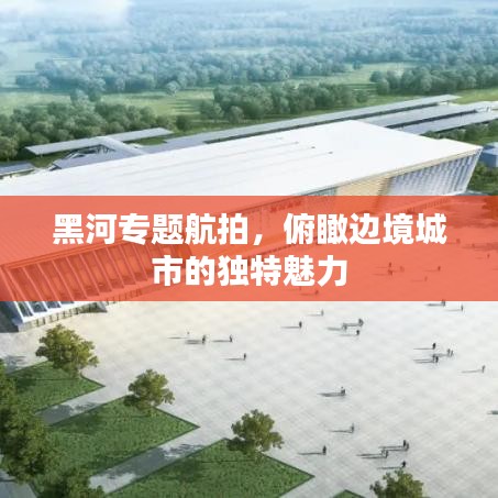 黑河專(zhuān)題航拍,俯瞰邊境城市的獨(dú)特魅力