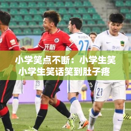 小學(xué)笑點不斷:小學(xué)生笑小學(xué)生笑話笑到肚子疼