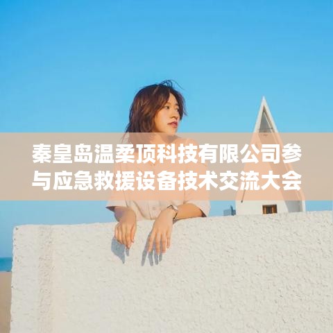 秦皇島溫柔頂科技參與救援設備技術交流大會獲圓滿成功