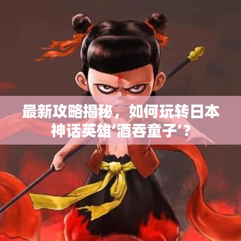 最新攻略揭秘,如何玩轉(zhuǎn)日本神話英雄‘酒吞童子’?