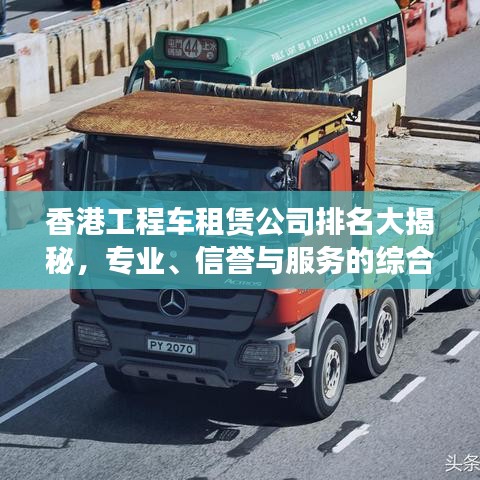 香港工程車租賃公司排名大揭秘,專業、信譽與服務的綜合榜單!