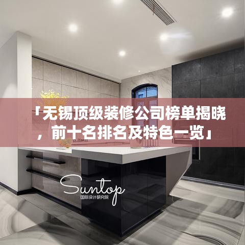「無錫頂級裝修公司榜單揭曉,前十名排名及特色一覽」