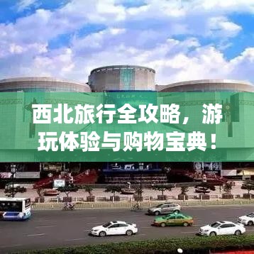 西北旅行全攻略,游玩體驗(yàn)與購物寶典!