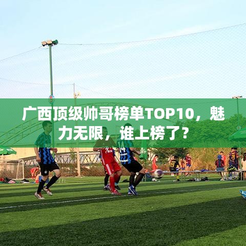 廣西頂級(jí)帥哥榜單TOP10，魅力無(wú)限，誰(shuí)上榜了？