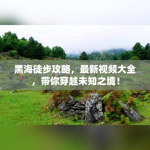 黑海徒步攻略,最新視頻大全,帶你穿越未知之境!