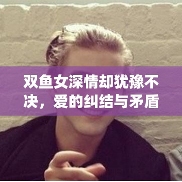 雙魚女深情卻猶豫不決,愛的糾結與矛盾展現