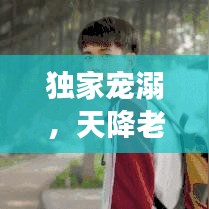 獨家寵溺，天降老公，甜蜜降臨！
