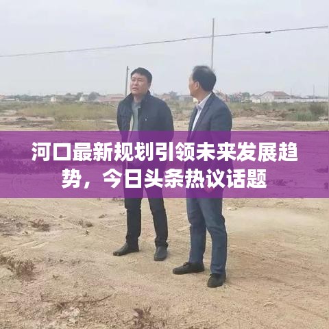 河口最新規劃引領未來發展趨勢,今日頭條熱議話題