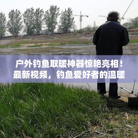 戶外釣魚取暖神器驚艷亮相!最新視頻,釣魚愛好者的溫暖福音